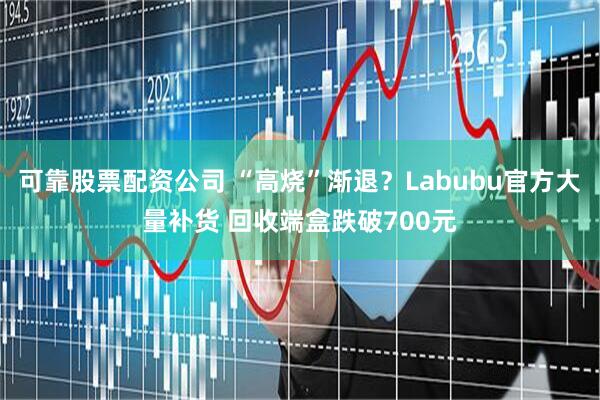 可靠股票配资公司 “高烧”渐退？Labubu官方大量补货 回收端盒跌破700元