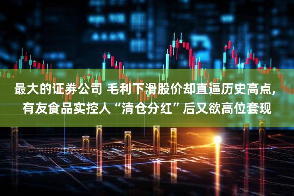 最大的证券公司 毛利下滑股价却直逼历史高点, 有友食品实控人“清仓分红”后又欲高位套现