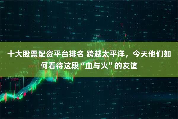 十大股票配资平台排名 跨越太平洋，今天他们如何看待这段“血与火”的友谊
