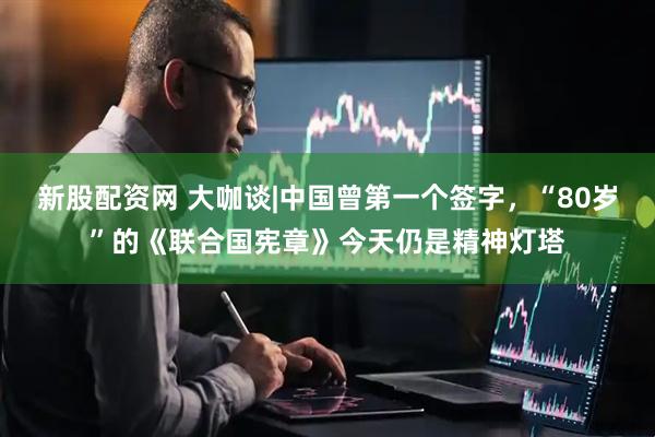 新股配资网 大咖谈|中国曾第一个签字，“80岁”的《联合国宪章》今天仍是精神灯塔