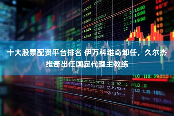 十大股票配资平台排名 伊万科维奇卸任，久尔杰维奇出任国足代理主教练