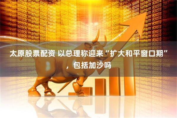太原股票配资 以总理称迎来“扩大和平窗口期”，包括加沙吗