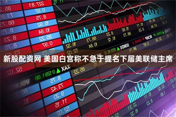 新股配资网 美国白宫称不急于提名下届美联储主席
