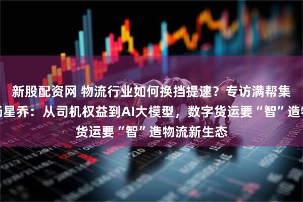 新股配资网 物流行业如何换挡提速？专访满帮集团副总裁杨星乔：从司机权益到AI大模型，数字货运要“智”造物流新生态