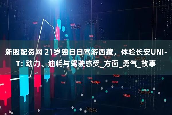 新股配资网 21岁独自自驾游西藏，体验长安UNI-T: 动力、油耗与驾驶感受_方面_勇气_故事