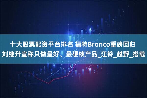 十大股票配资平台排名 福特Bronco重磅回归 刘继升宣称只做最好、最硬核产品_江铃_越野_搭载