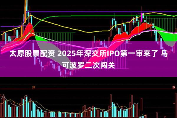 太原股票配资 2025年深交所IPO第一审来了 马可波罗二次闯关