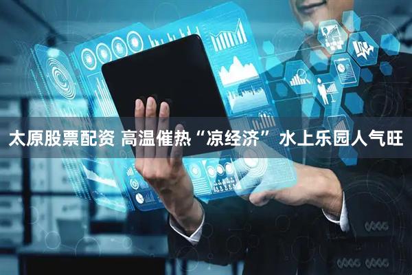 太原股票配资 高温催热“凉经济” 水上乐园人气旺