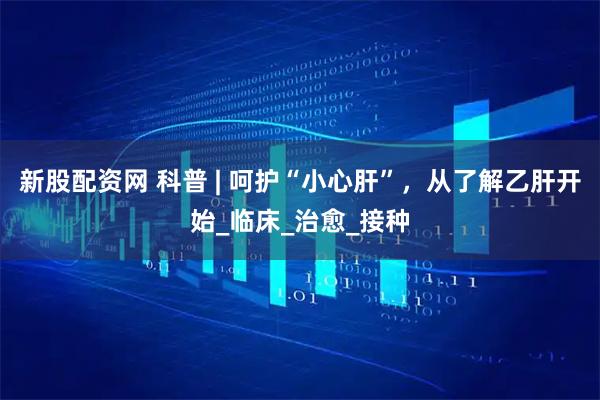 新股配资网 科普 | 呵护“小心肝”，从了解乙肝开始_临床_治愈_接种