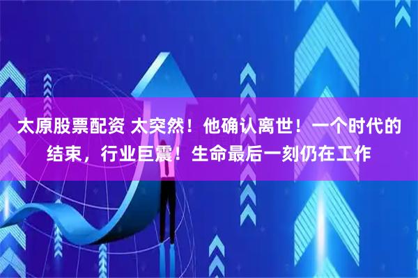 太原股票配资 太突然！他确认离世！一个时代的结束，行业巨震！生命最后一刻仍在工作