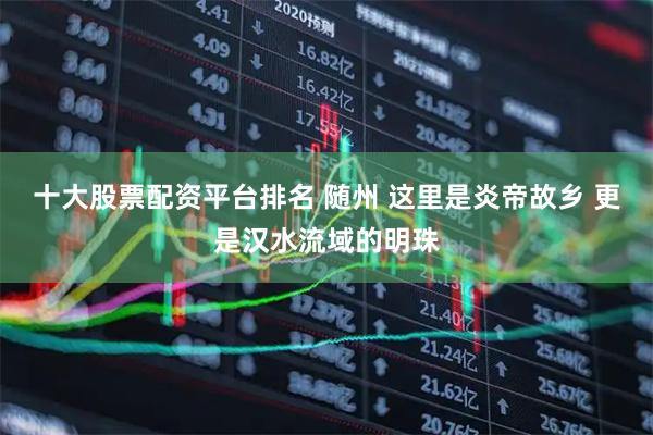 十大股票配资平台排名 随州 这里是炎帝故乡 更是汉水流域的明珠
