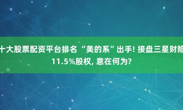 十大股票配资平台排名 “美的系”出手! 接盘三星财险11.5%股权, 意在何为?