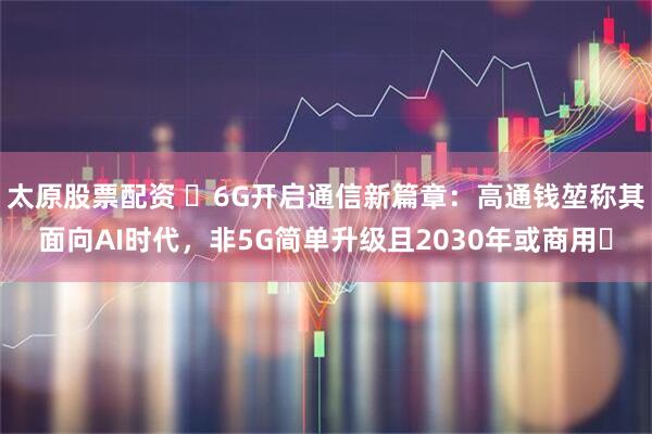 太原股票配资 ​6G开启通信新篇章：高通钱堃称其面向AI时代，非5G简单升级且2030年或商用​
