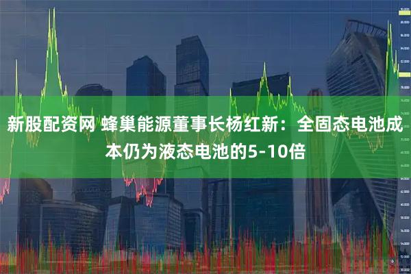 新股配资网 蜂巢能源董事长杨红新：全固态电池成本仍为液态电池的5-10倍