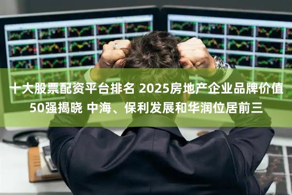 十大股票配资平台排名 2025房地产企业品牌价值50强揭晓 中海、保利发展和华润位居前三