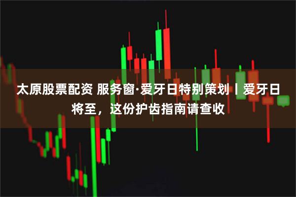 太原股票配资 服务窗·爱牙日特别策划丨爱牙日将至，这份护齿指南请查收