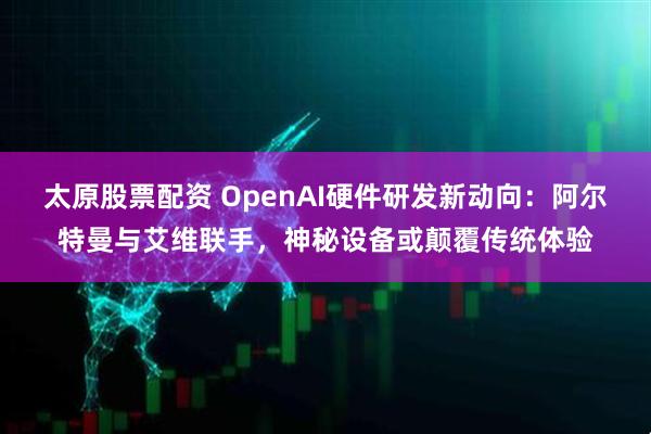 太原股票配资 OpenAI硬件研发新动向：阿尔特曼与艾维联手，神秘设备或颠覆传统体验