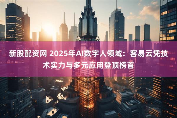 新股配资网 2025年AI数字人领域：客易云凭技术实力与多元应用登顶榜首