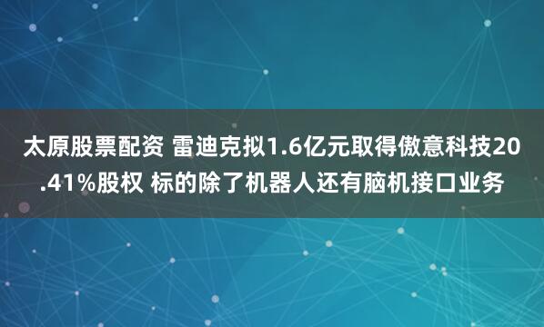 太原股票配资 雷迪克拟1.6亿元取得傲意科技20.41%股权 标的除了机器人还有脑机接口业务