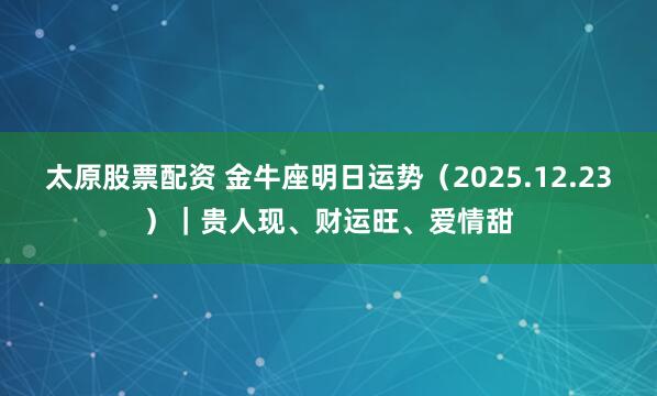 太原股票配资 金牛座明日运势（2025.12.23）｜贵人现、财运旺、爱情甜