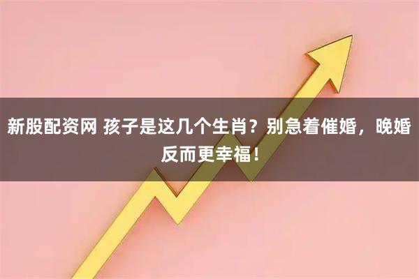 新股配资网 孩子是这几个生肖？别急着催婚，晚婚反而更幸福！