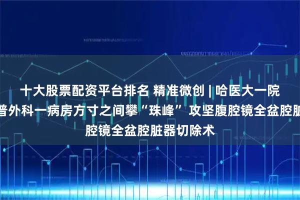 十大股票配资平台排名 精准微创 | 哈医大一院群力院区普外科一病房方寸之间攀“珠峰” 攻坚腹腔镜全盆腔脏器切除术